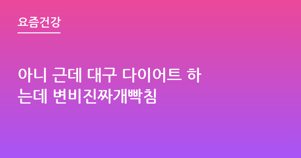 아니 근데 대구 다이어트 하는데 변비진짜개빡침