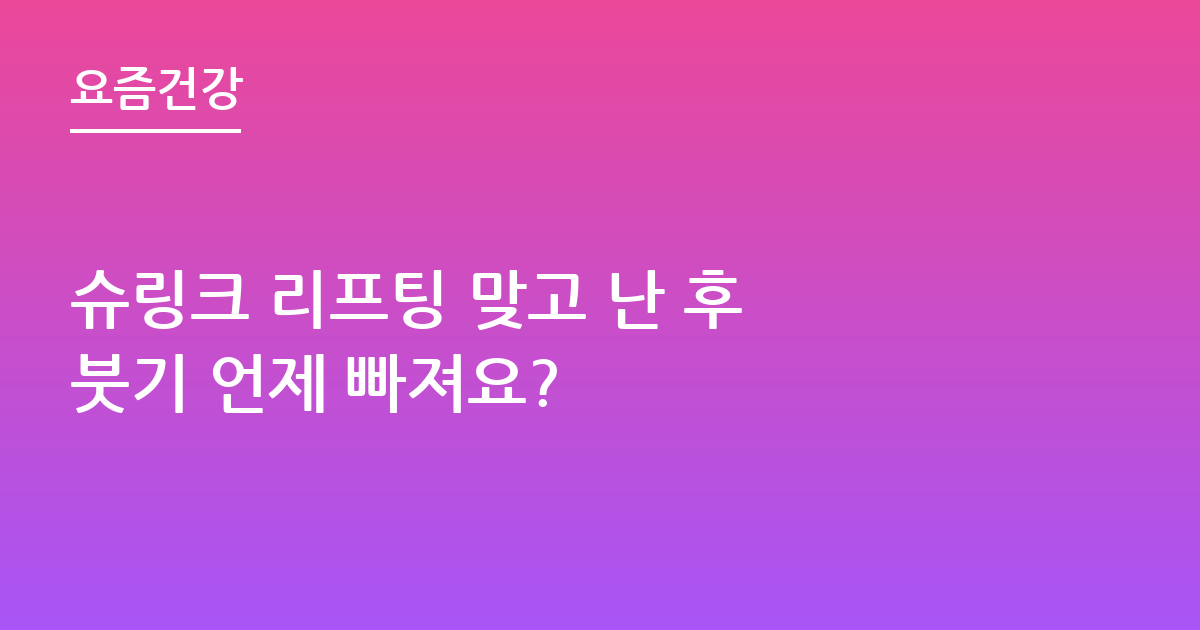슈링크 리프팅 맞고 난 후 붓기 언제 빠져요?