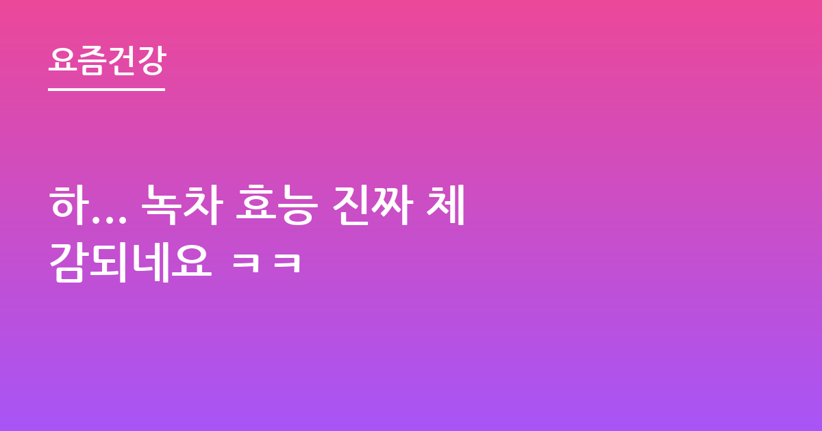 하... 녹차 효능 진짜 체감되네요 ㅋㅋ