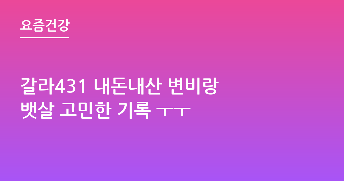 갈라431 내돈내산 변비랑 뱃살 고민한 기록 ㅜㅜ