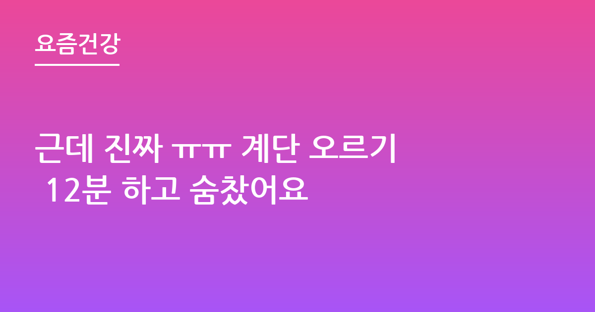 근데 진짜 ㅠㅠ 계단 오르기 12분 하고 숨찼어요