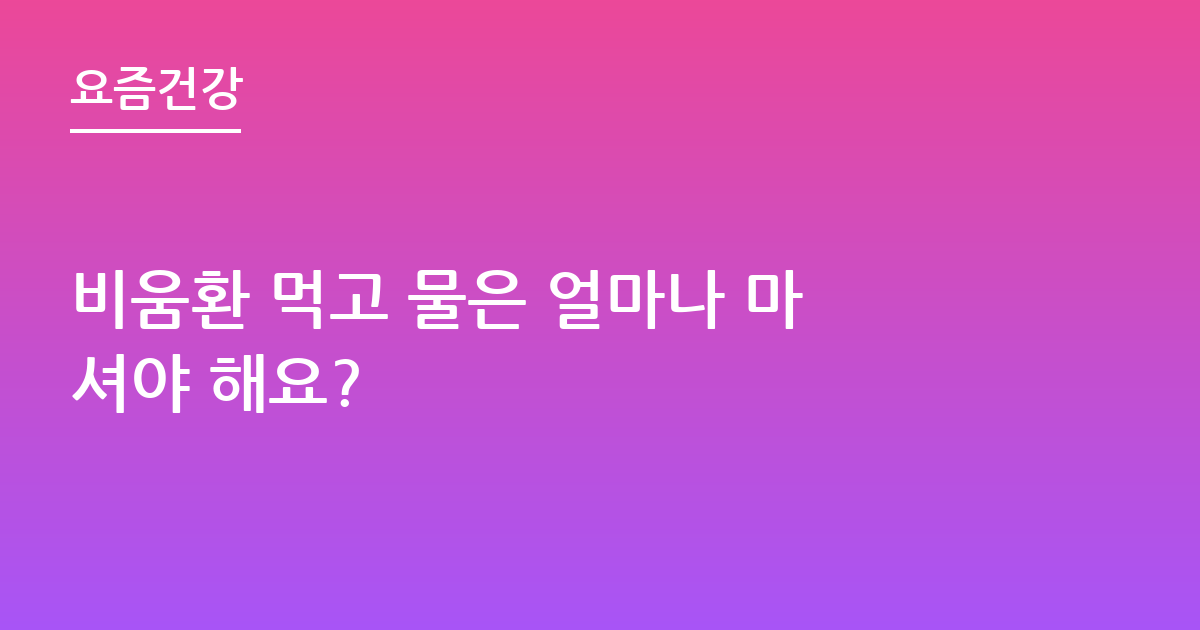 비움환 먹고 물은 얼마나 마셔야 해요?