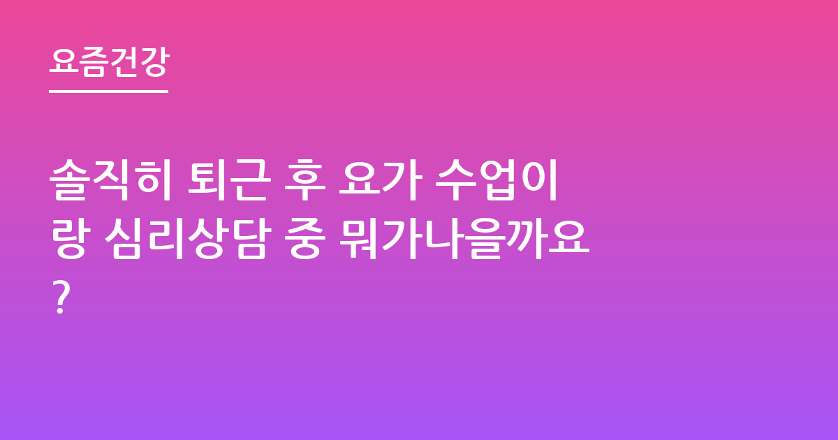 솔직히 퇴근 후 요가 수업이랑 심리상담 중 뭐가나을까요?