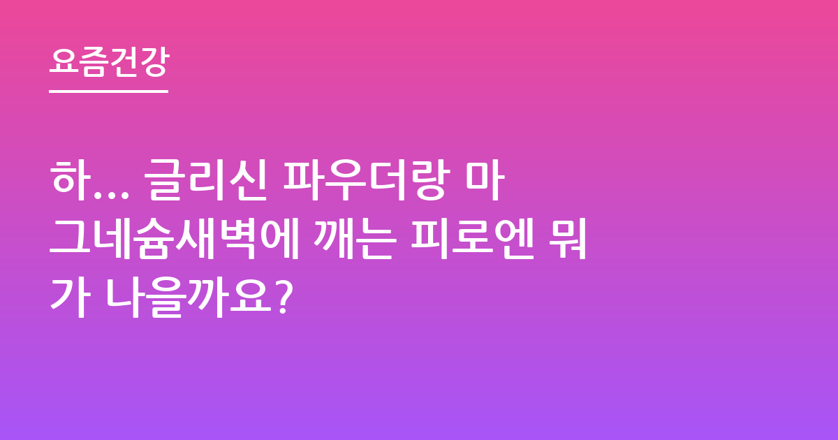 하... 글리신 파우더랑 마그네슘새벽에 깨는 피로엔 뭐가 나을까요?