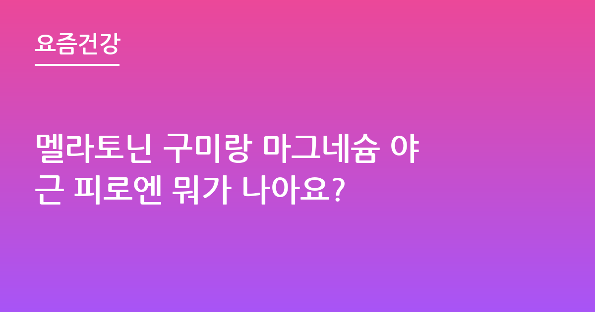 멜라토닌 구미랑 마그네슘 야근 피로엔 뭐가 나아요?