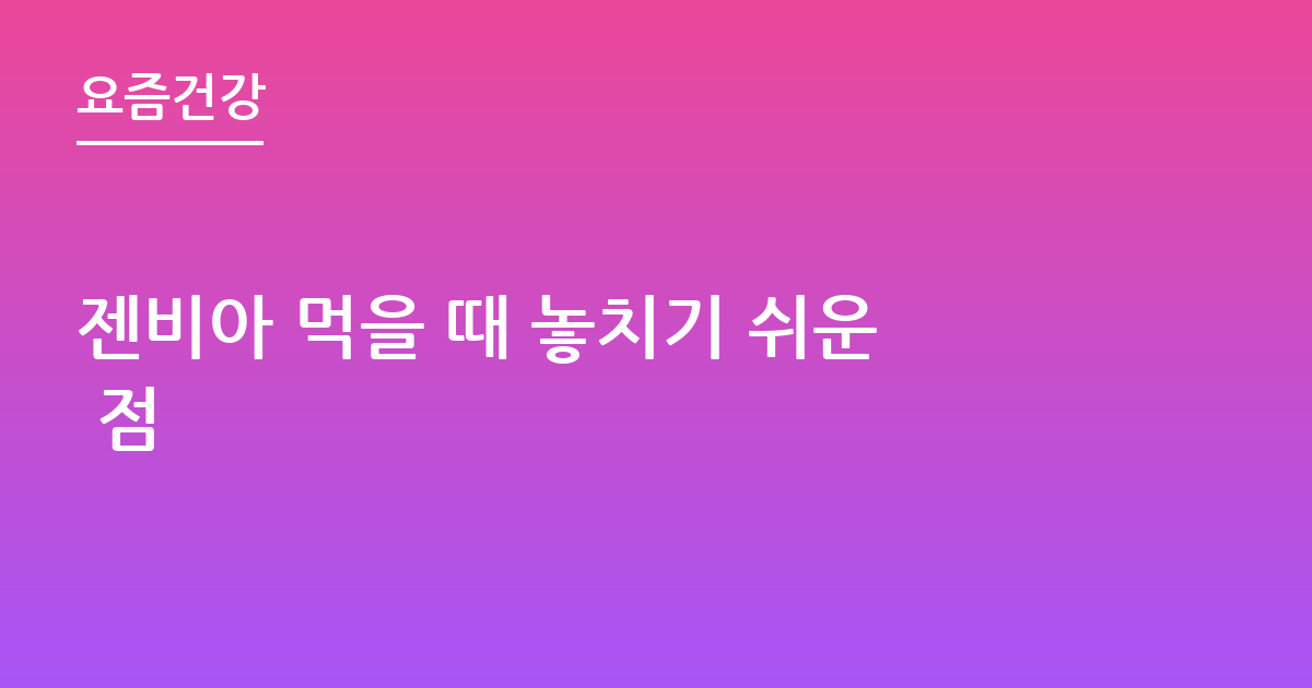 젠비아 먹을 때 놓치기 쉬운 점