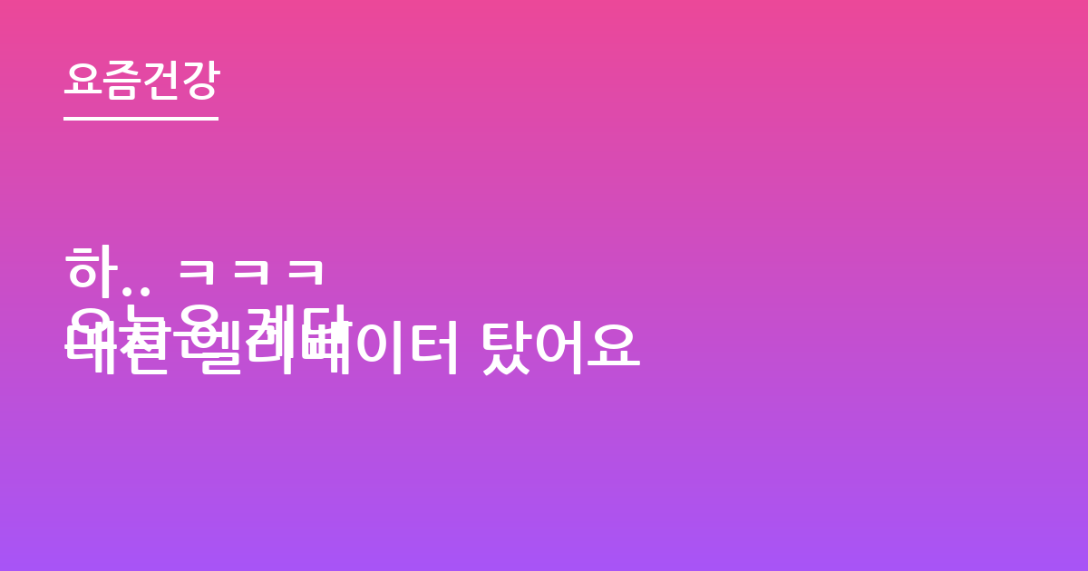 하.. ㅋㅋㅋ
오늘은 계단 대신 엘리베이터 탔어요