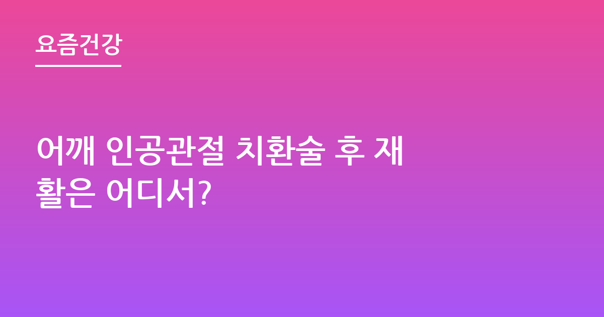 어깨 인공관절 치환술 후 재활은 어디서?