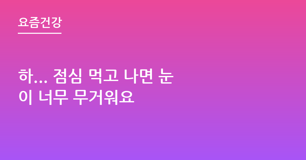 하... 점심 먹고 나면 눈이 너무 무거워요
