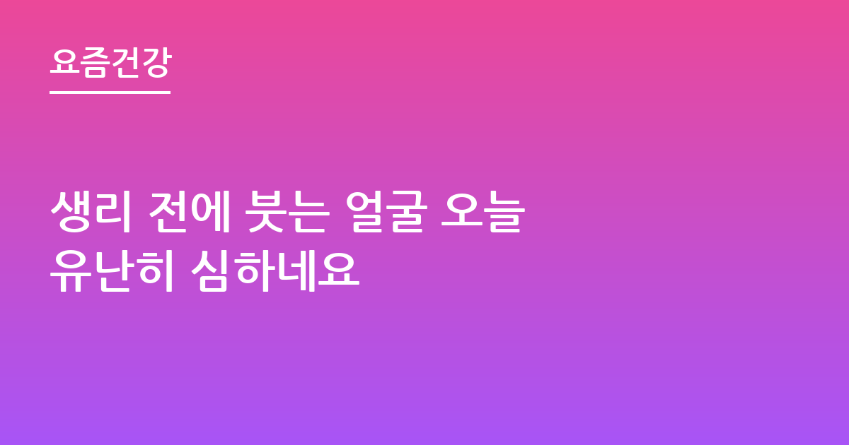 생리 전에 붓는 얼굴 오늘 유난히 심하네요