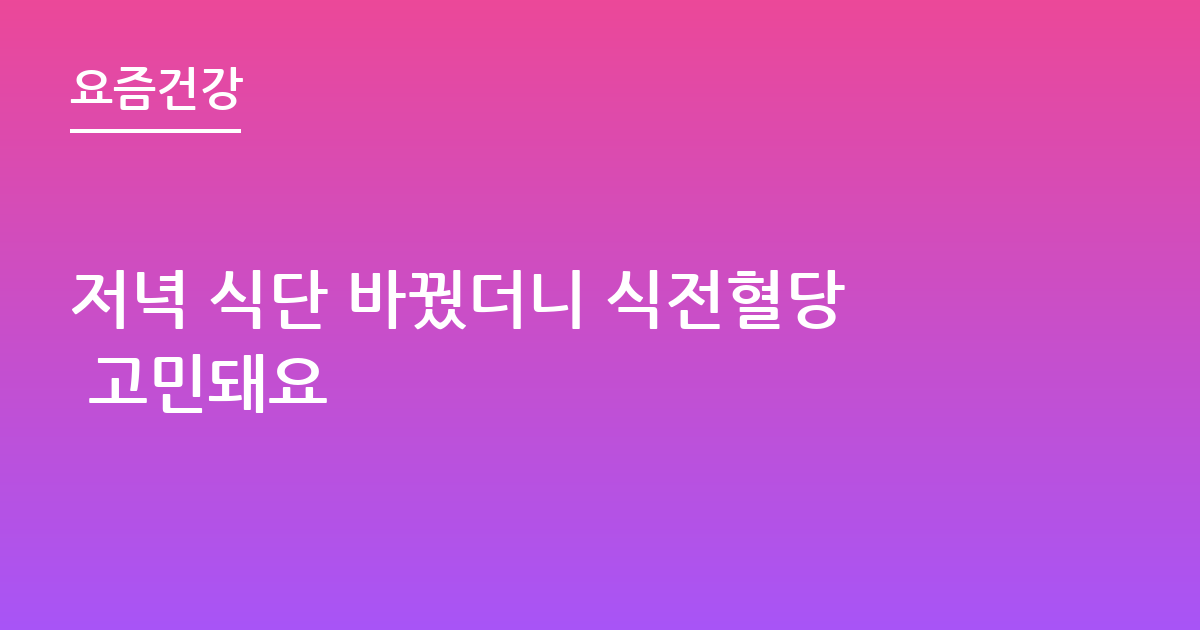 저녁 식단 바꿨더니 식전혈당 고민돼요