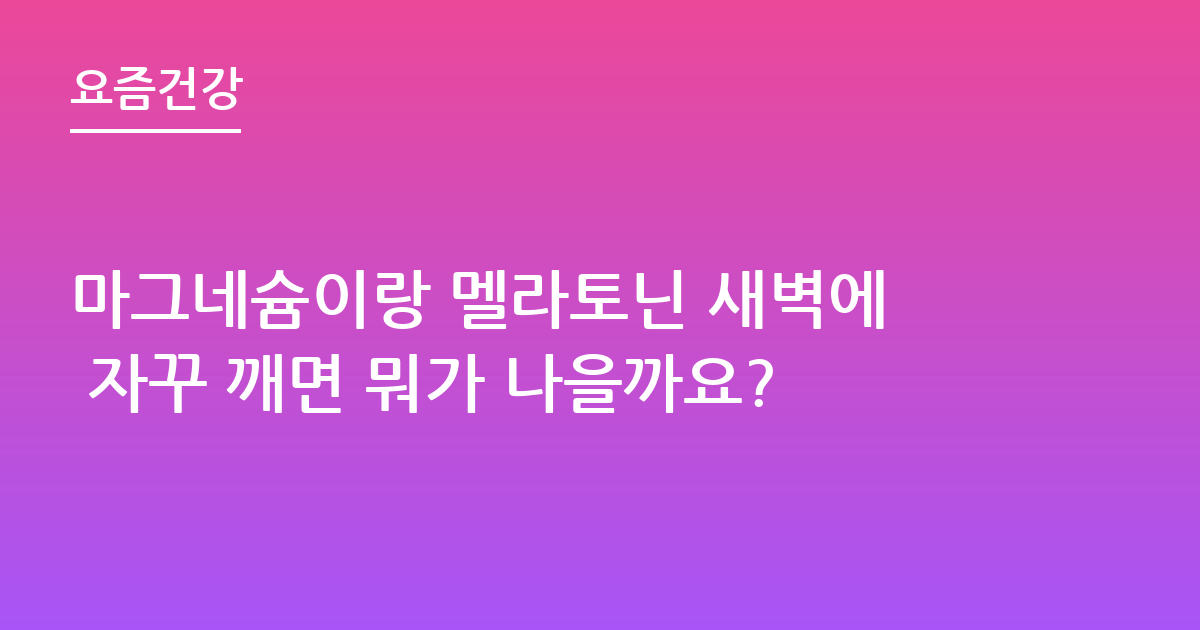 마그네슘이랑 멜라토닌 새벽에 자꾸 깨면 뭐가 나을까요?