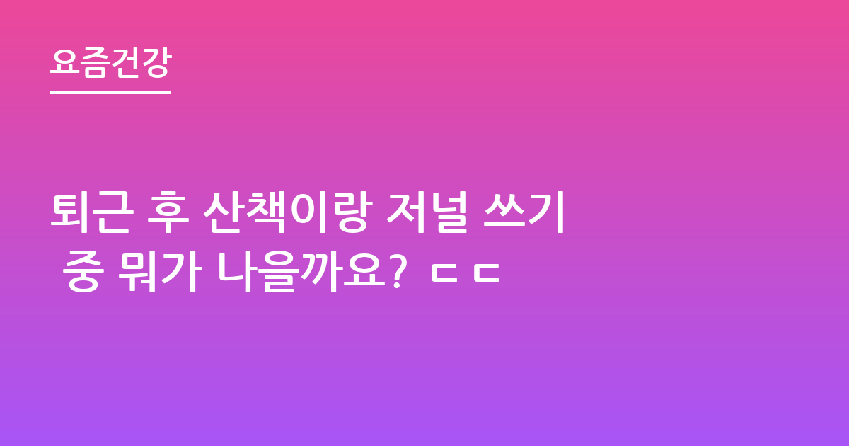 퇴근 후 산책이랑 저널 쓰기 중 뭐가 나을까요? ㄷㄷ