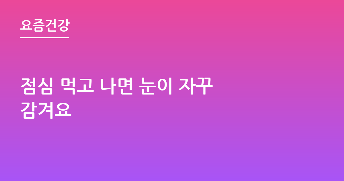 점심 먹고 나면 눈이 자꾸 감겨요