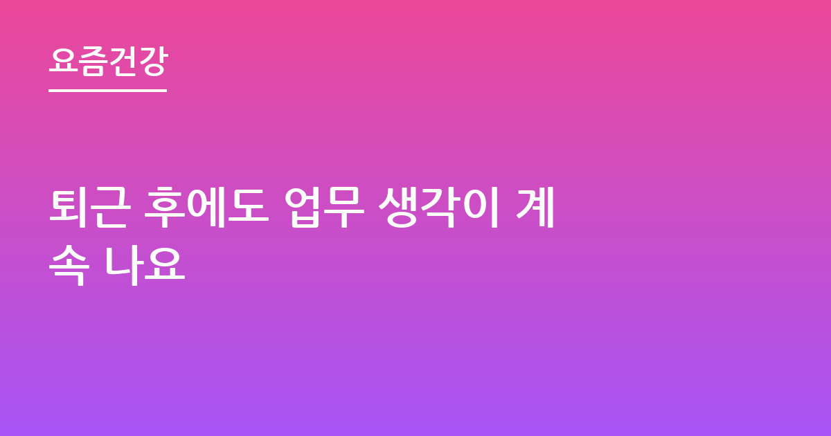 퇴근 후에도 업무 생각이 계속 나요
