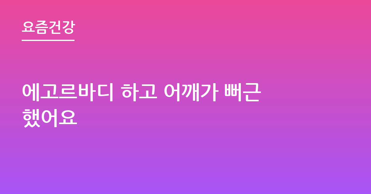 에고르바디 하고 어깨가 뻐근했어요