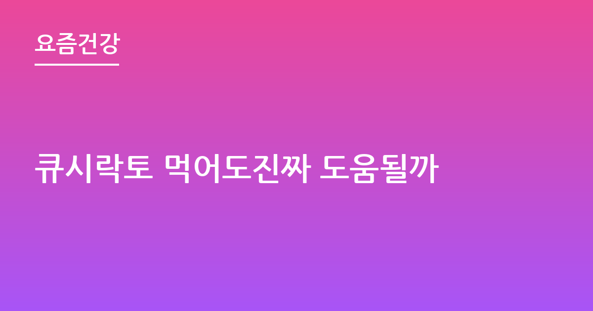 큐시락토 먹어도진짜 도움될까