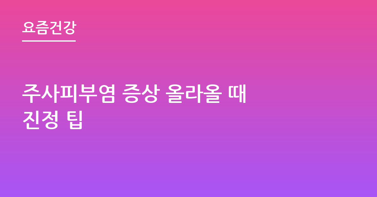 주사피부염 증상 올라올 때 진정 팁