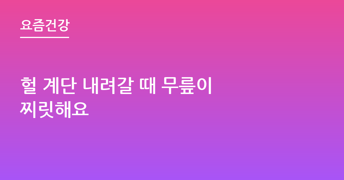 헐 계단 내려갈 때 무릎이 찌릿해요