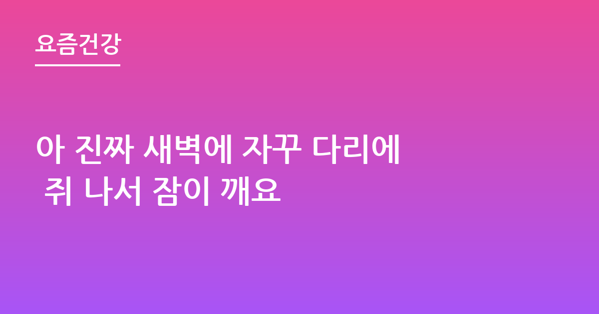 아 진짜 새벽에 자꾸 다리에 쥐 나서 잠이 깨요