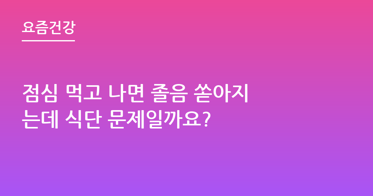 점심 먹고 나면 졸음 쏟아지는데 식단 문제일까요?