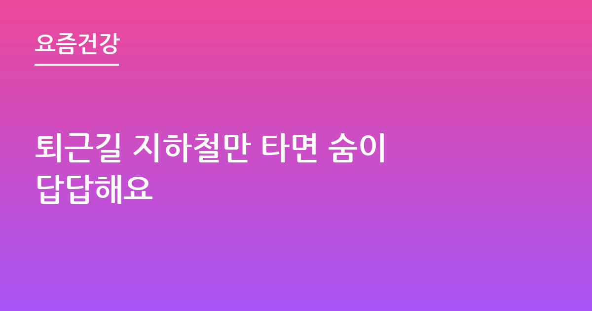 퇴근길 지하철만 타면 숨이 답답해요