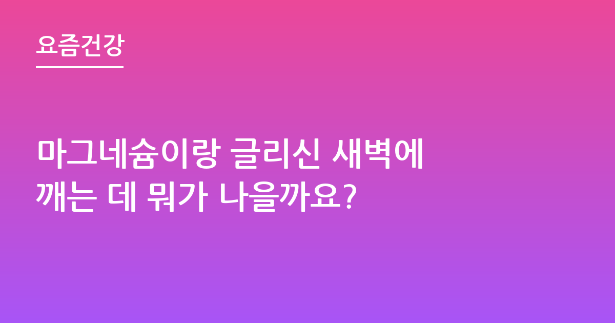 마그네슘이랑 글리신 새벽에 깨는 데 뭐가 나을까요?