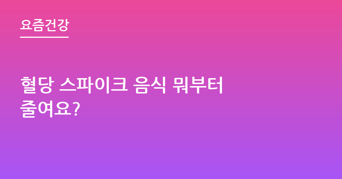 혈당 스파이크 음식 뭐부터 줄여요?