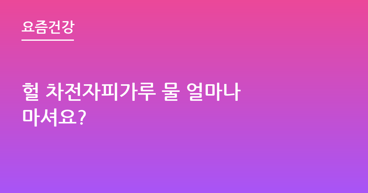 헐 차전자피가루 물 얼마나 마셔요?