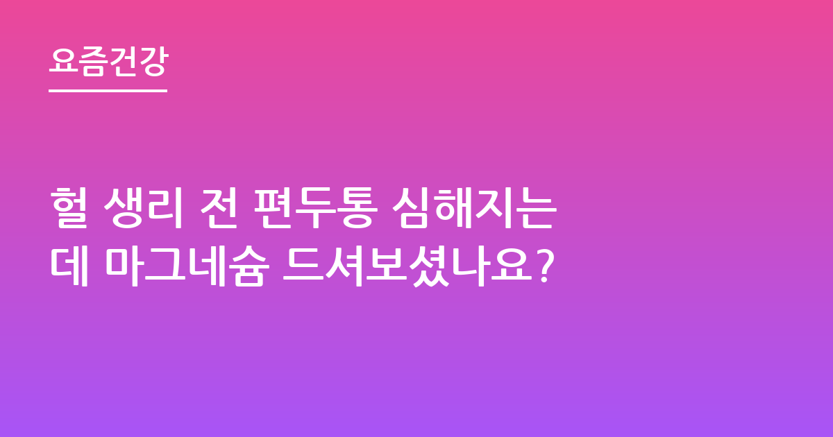 헐 생리 전 편두통 심해지는데 마그네슘 드셔보셨나요?