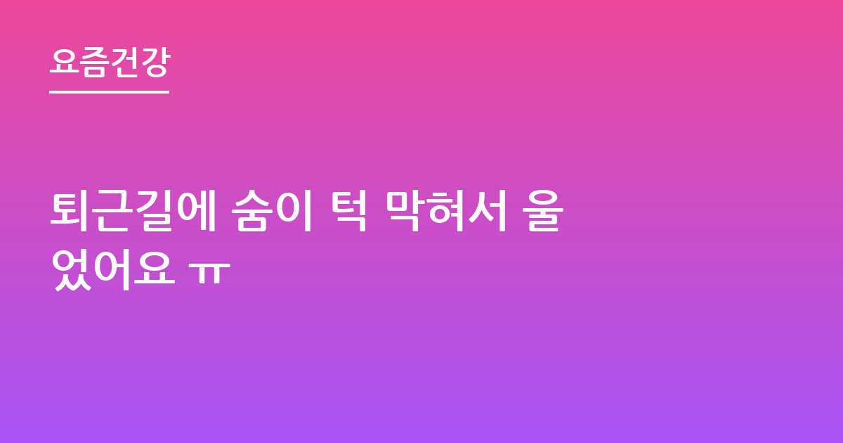 퇴근길에 숨이 턱 막혀서 울었어요 ㅠ