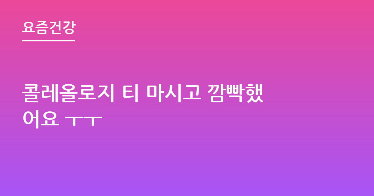 콜레올로지 티 마시고 깜빡했어요 ㅜㅜ