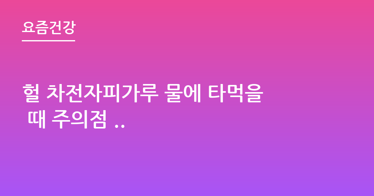 헐 차전자피가루 물에 타먹을 때 주의점 ..