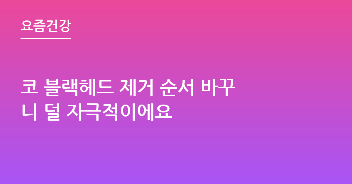 코 블랙헤드 제거 순서 바꾸니 덜 자극적이에요