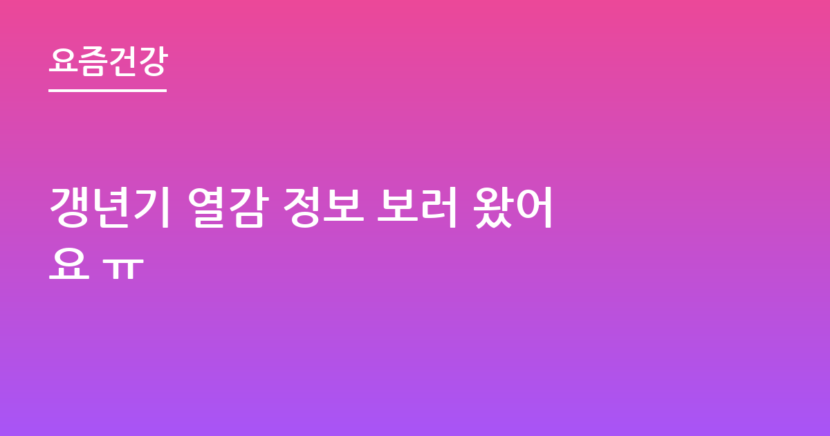 갱년기 열감 정보 보러 왔어요 ㅠ