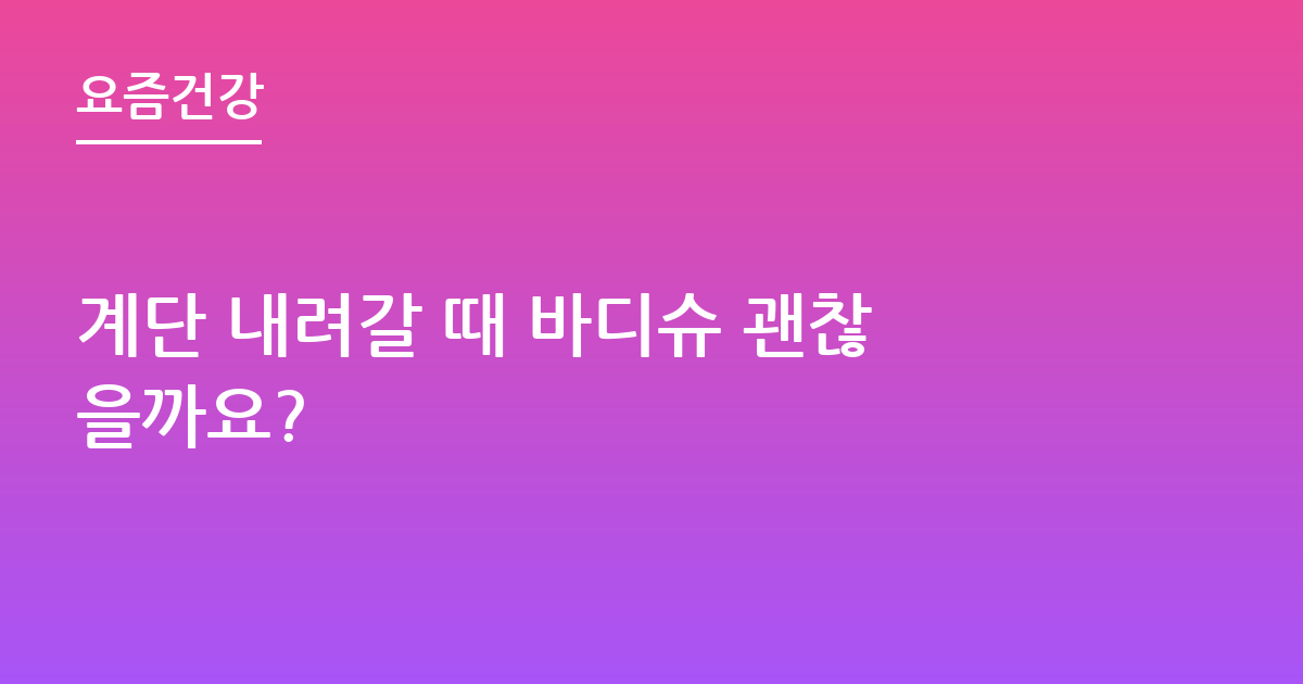 계단 내려갈 때 바디슈 괜찮을까요?