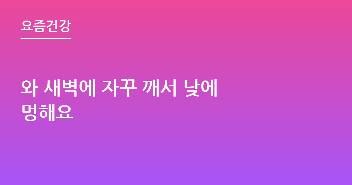 와 새벽에 자꾸 깨서 낮에 멍해요