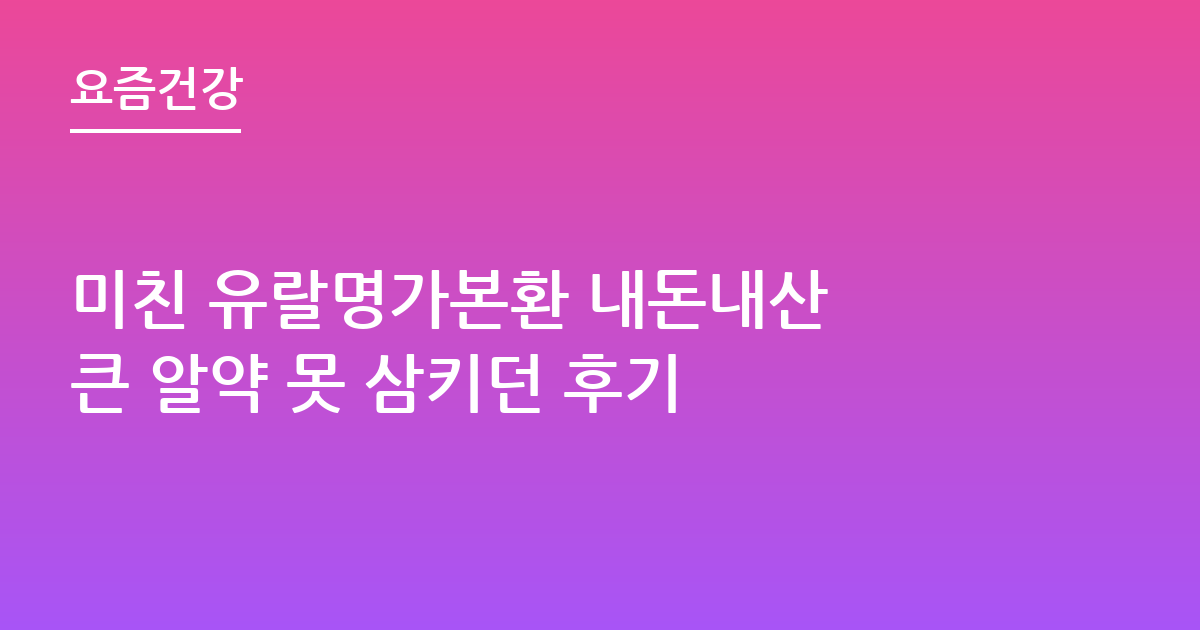 미친 유랄명가본환 내돈내산 큰 알약 못 삼키던 후기