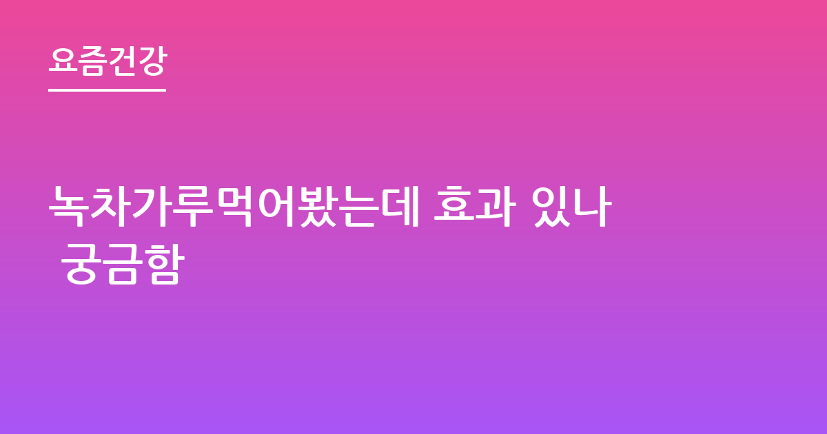 녹차가루먹어봤는데 효과 있나 궁금함