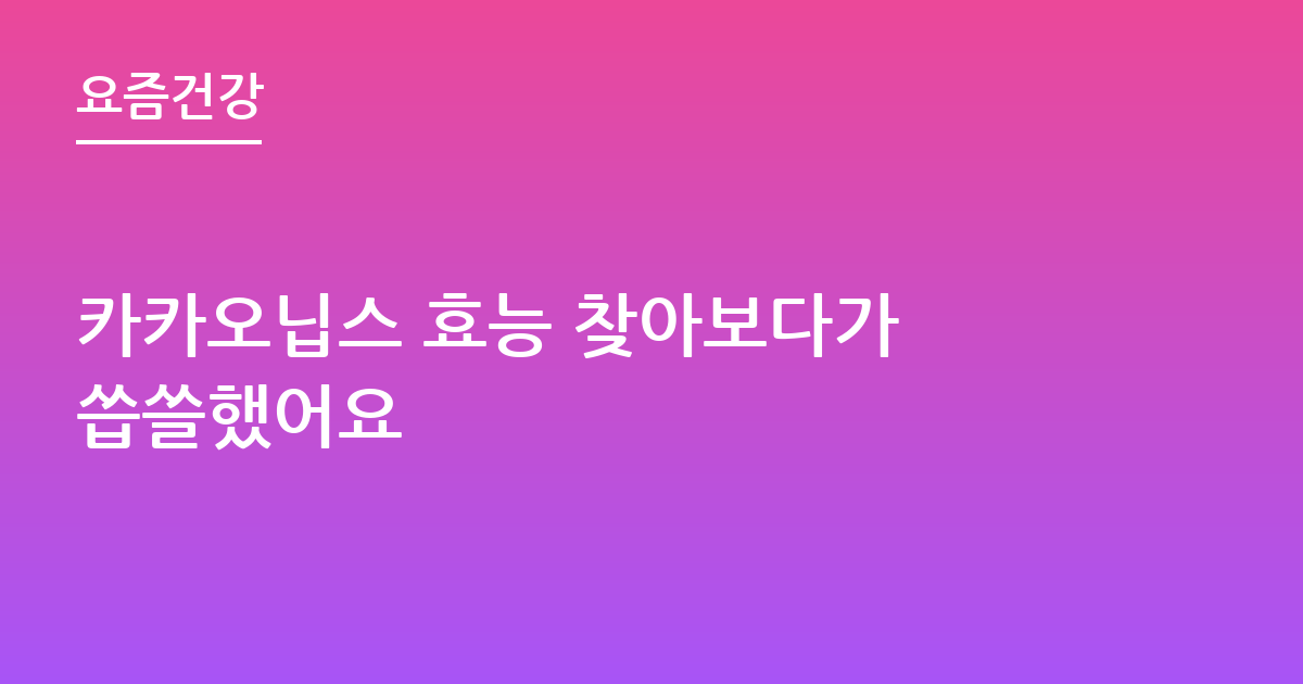 카카오닙스 효능 찾아보다가 씁쓸했어요