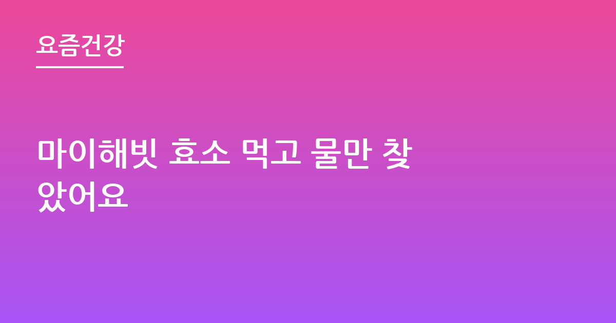마이해빗 효소 먹고 물만 찾았어요