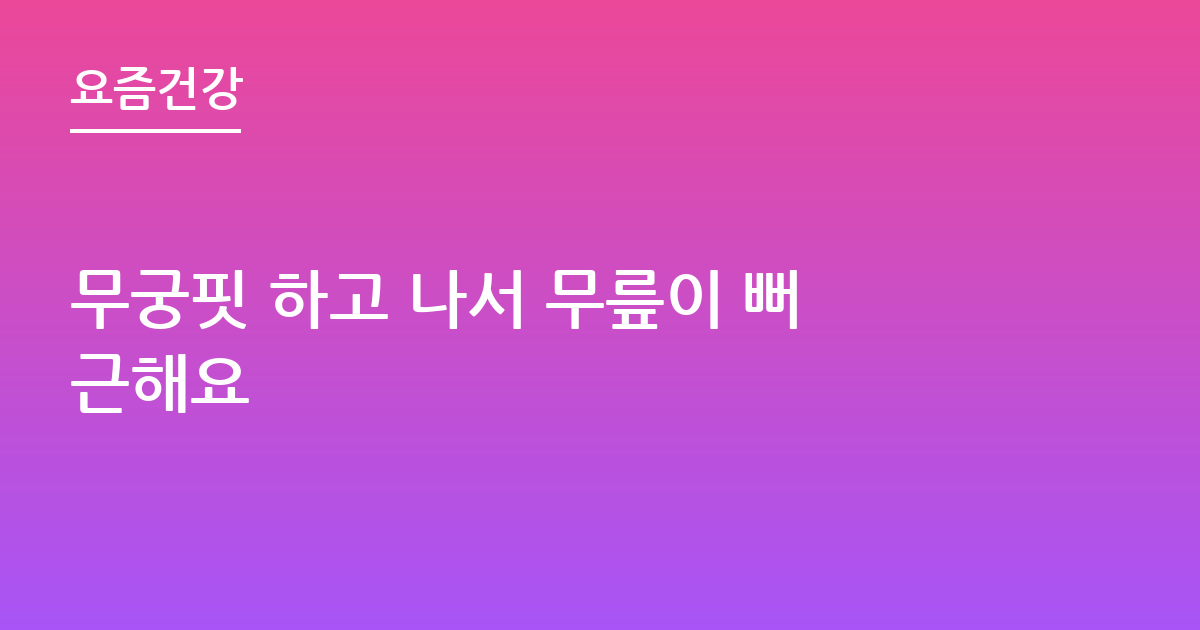 무궁핏 하고 나서 무릎이 뻐근해요