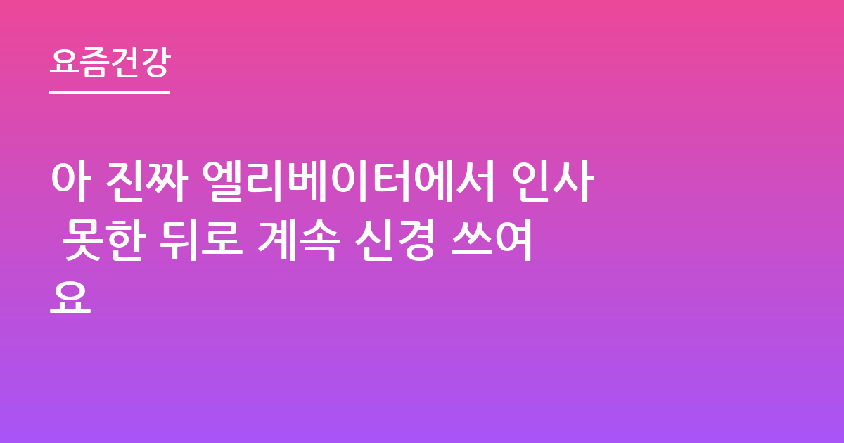 아 진짜 엘리베이터에서 인사 못한 뒤로 계속 신경 쓰여요