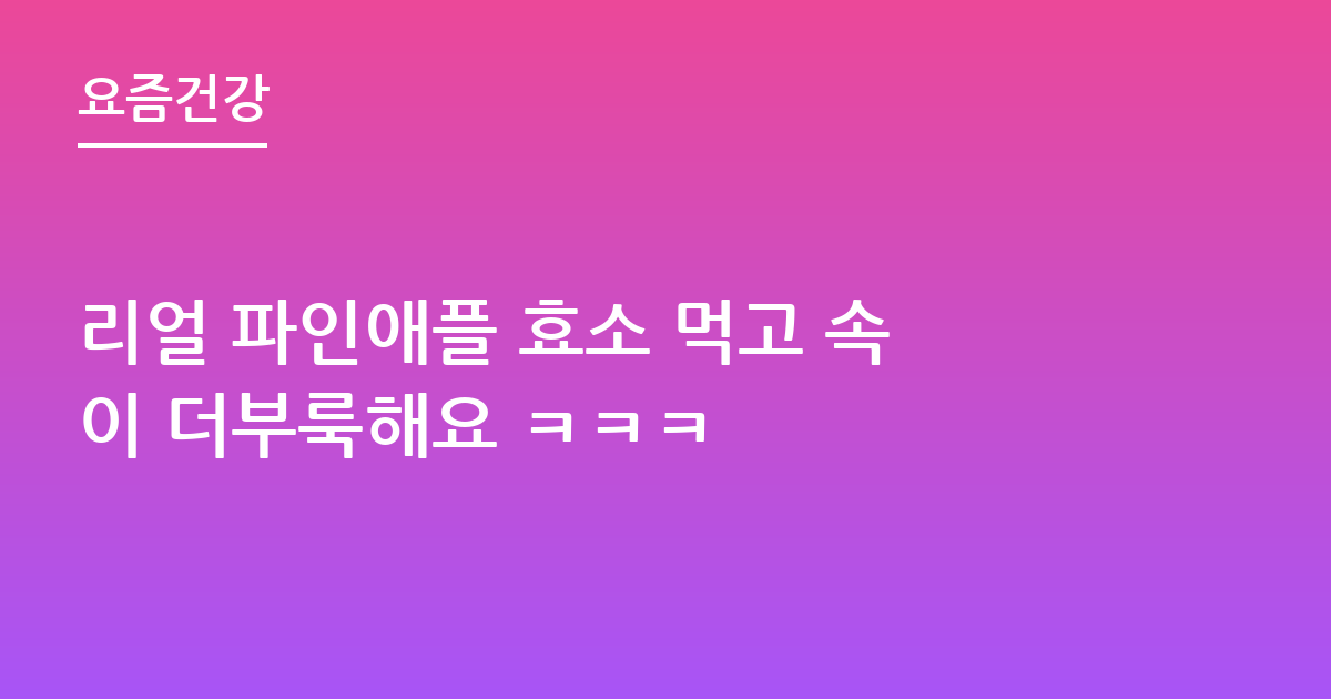리얼 파인애플 효소 먹고 속이 더부룩해요 ㅋㅋㅋ