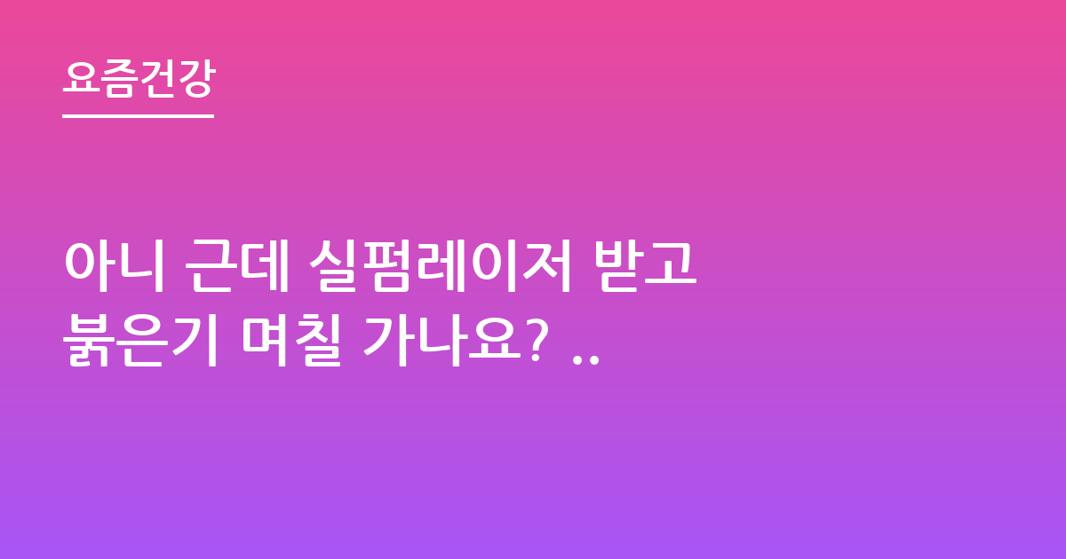아니 근데 실펌레이저 받고 붉은기 며칠 가나요? ..