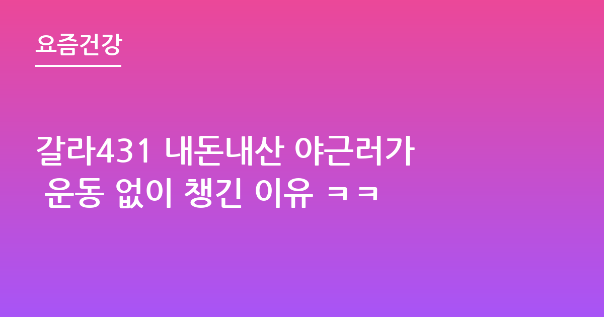 갈라431 내돈내산 야근러가 운동 없이 챙긴 이유 ㅋㅋ