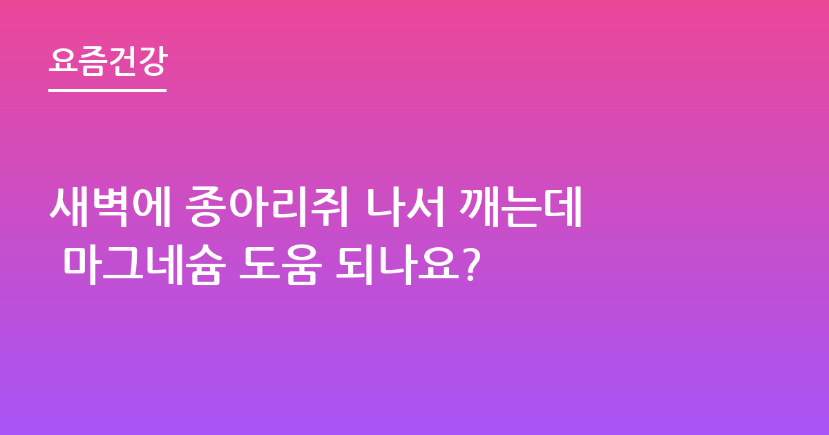 새벽에 종아리쥐 나서 깨는데 마그네슘 도움 되나요?