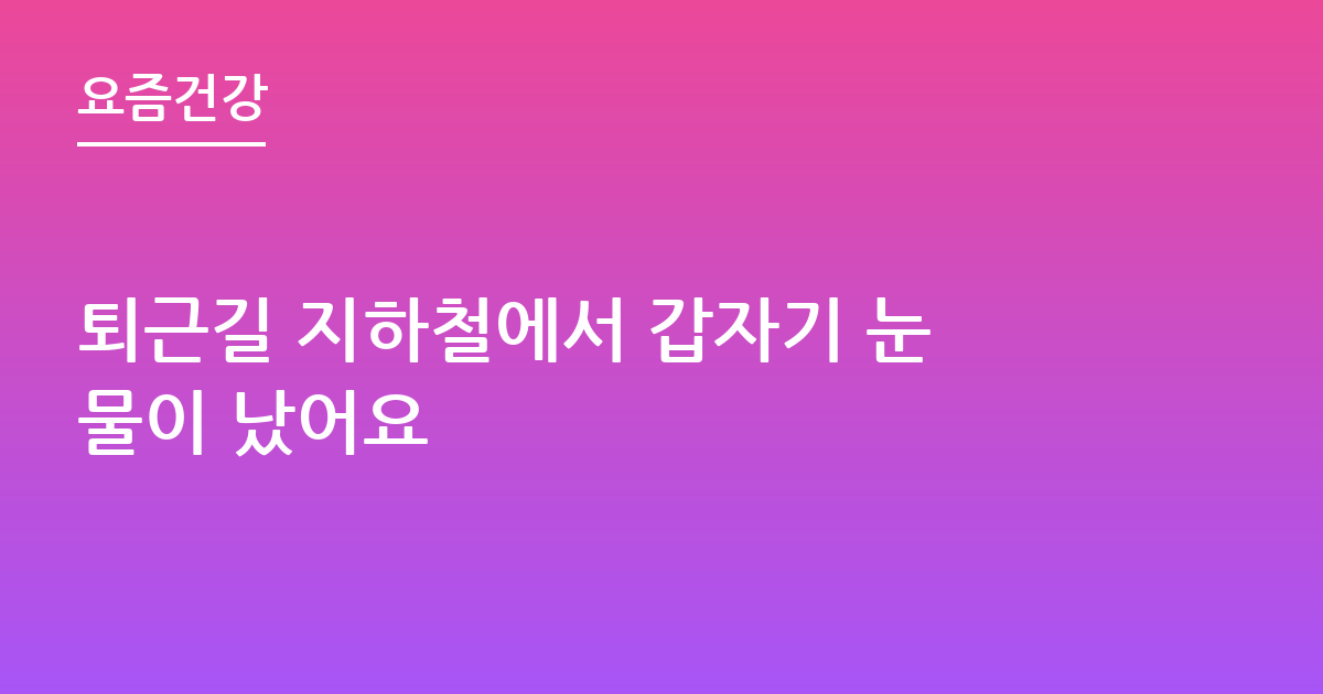 퇴근길 지하철에서 갑자기 눈물이 났어요