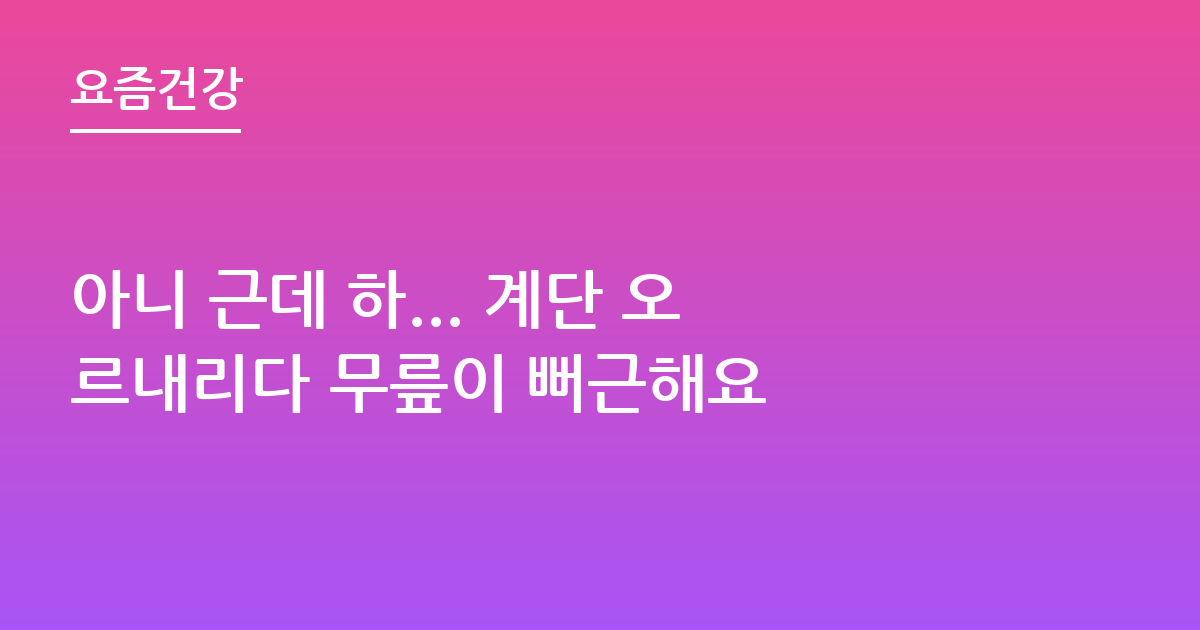 아니 근데 하... 계단 오르내리다 무릎이 뻐근해요