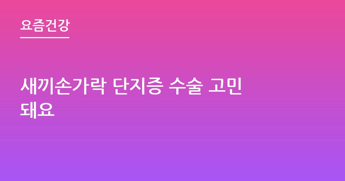 새끼손가락 단지증 수술 고민돼요